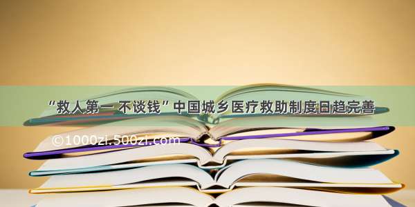 “救人第一 不谈钱”中国城乡医疗救助制度日趋完善