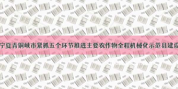 宁夏青铜峡市紧抓五个环节推进主要农作物全程机械化示范县建设