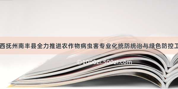 江西抚州南丰县全力推进农作物病虫害专业化统防统治与绿色防控工作