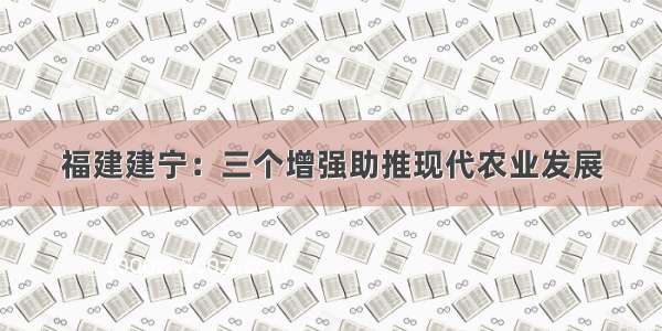 福建建宁：三个增强助推现代农业发展