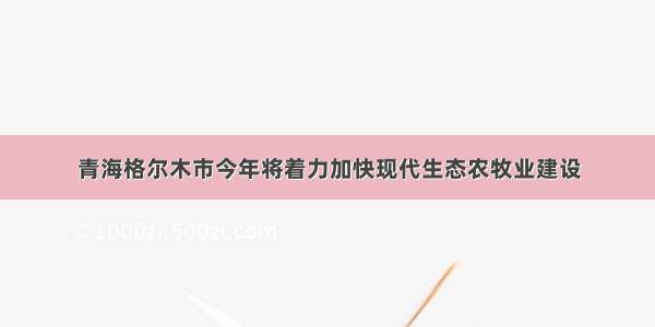 青海格尔木市今年将着力加快现代生态农牧业建设