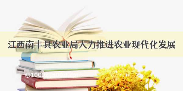 江西南丰县农业局大力推进农业现代化发展