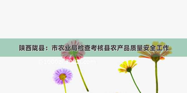 陕西陇县：市农业局检查考核县农产品质量安全工作