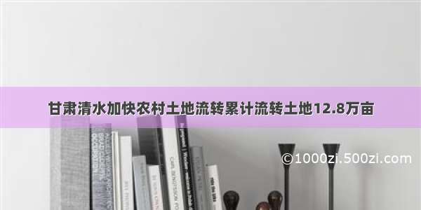 甘肃清水加快农村土地流转累计流转土地12.8万亩