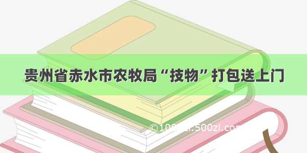贵州省赤水市农牧局“技物”打包送上门