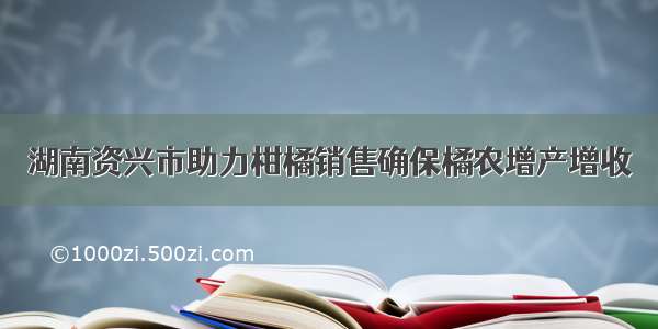 湖南资兴市助力柑橘销售确保橘农增产增收