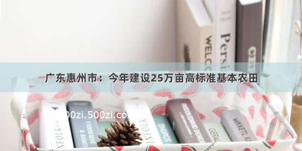 广东惠州市：今年建设25万亩高标准基本农田