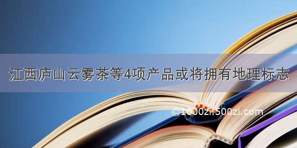 江西庐山云雾茶等4项产品或将拥有地理标志