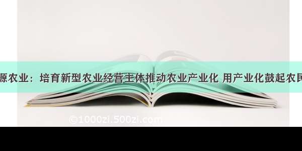 广东河源农业：培育新型农业经营主体推动农业产业化 用产业化鼓起农民的腰包