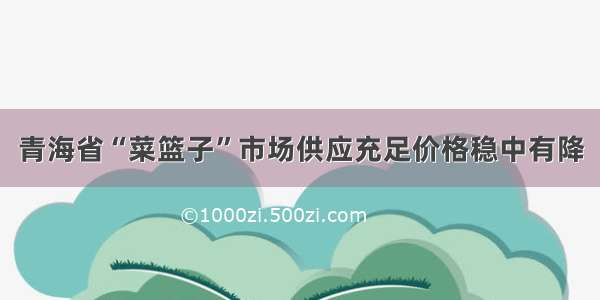 青海省“菜篮子”市场供应充足价格稳中有降