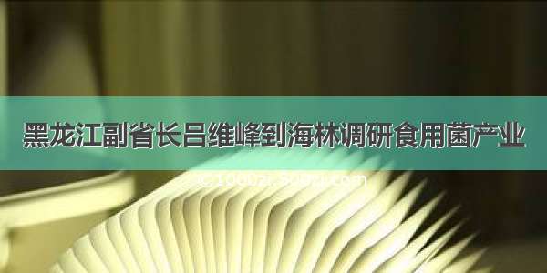 黑龙江副省长吕维峰到海林调研食用菌产业