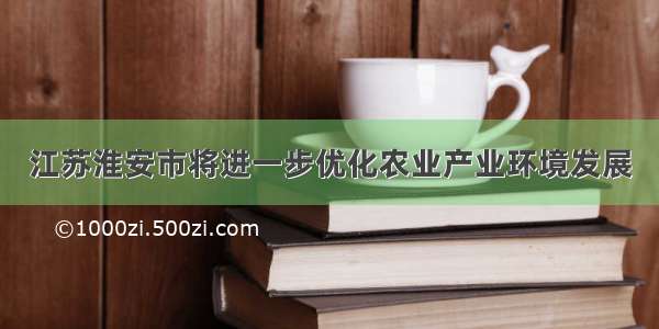 江苏淮安市将进一步优化农业产业环境发展