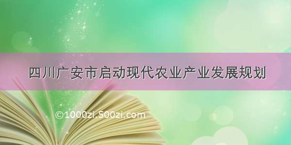 四川广安市启动现代农业产业发展规划