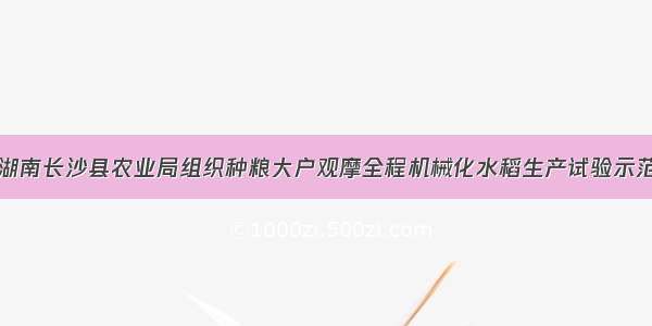 湖南长沙县农业局组织种粮大户观摩全程机械化水稻生产试验示范