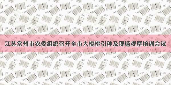 江苏常州市农委组织召开全市大樱桃引种及现场观摩培训会议