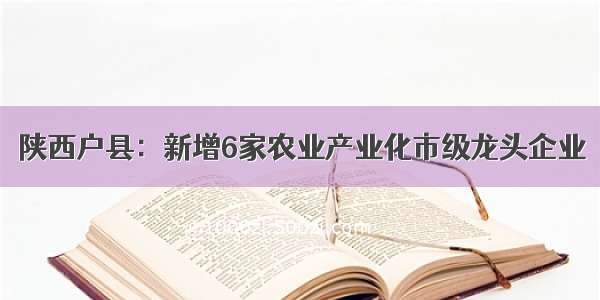 陕西户县：新增6家农业产业化市级龙头企业