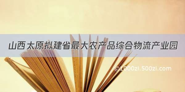 山西太原拟建省最大农产品综合物流产业园