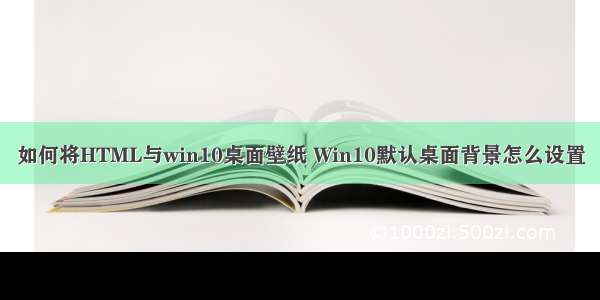 如何将HTML与win10桌面壁纸 Win10默认桌面背景怎么设置