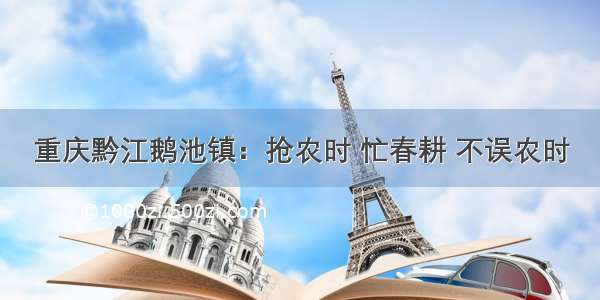 重庆黔江鹅池镇：抢农时 忙春耕 不误农时