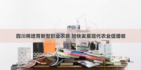 四川将培育新型职业农民 加快发展现代农业促增收