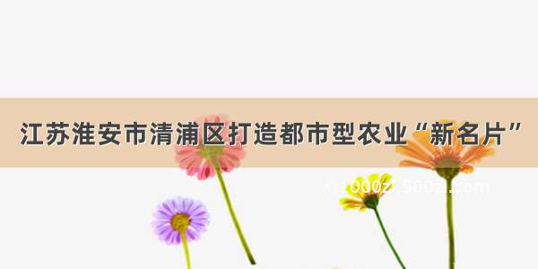 江苏淮安市清浦区打造都市型农业“新名片”