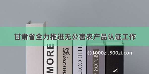 甘肃省全力推进无公害农产品认证工作