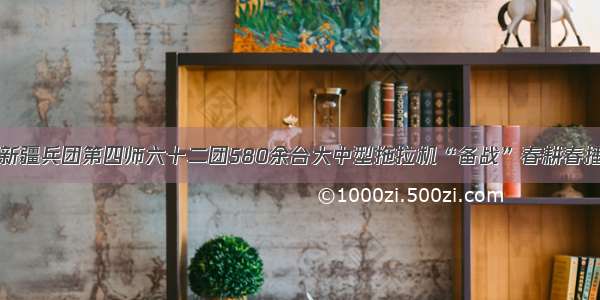 新疆兵团第四师六十二团580余台大中型拖拉机“备战”春耕春播