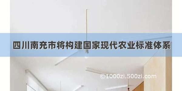 四川南充市将构建国家现代农业标准体系