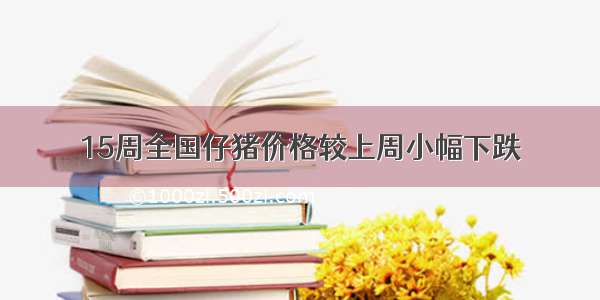 15周全国仔猪价格较上周小幅下跌