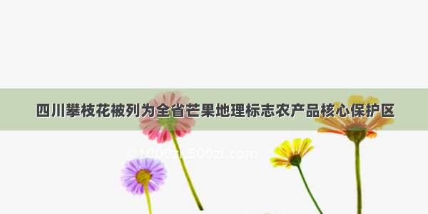 四川攀枝花被列为全省芒果地理标志农产品核心保护区