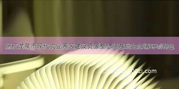 浙江龙泉市现代农业两区建设资源整合强基础生态循环创特色