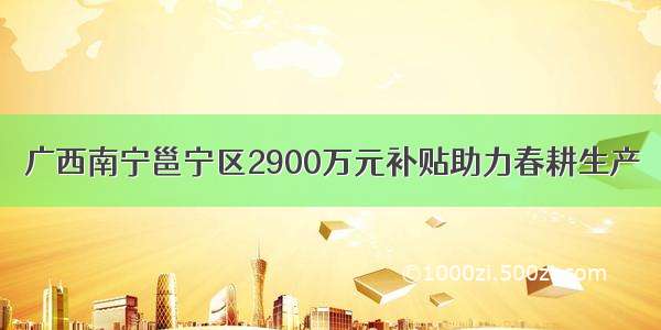 广西南宁邕宁区2900万元补贴助力春耕生产