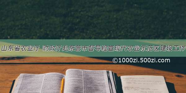 山东省农业厅 财政厅赴东营市督导检查现代农业示范区建设工作