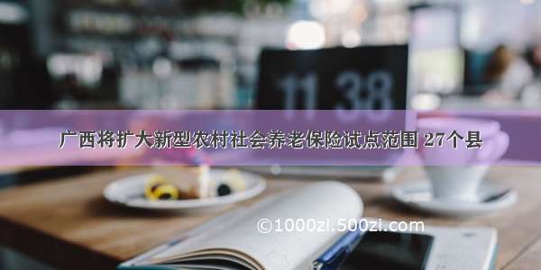 广西将扩大新型农村社会养老保险试点范围 27个县