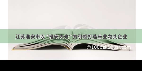 江苏淮安市以“淮安大米”为引领打造米业龙头企业