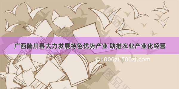 广西陆川县大力发展特色优势产业 助推农业产业化经营