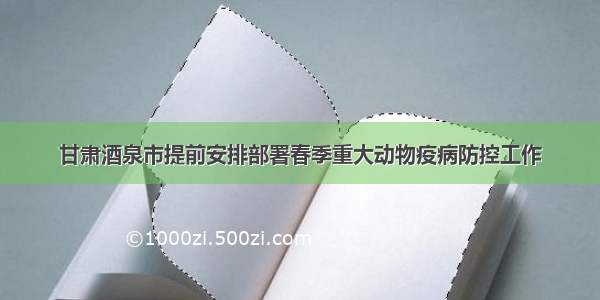 甘肃酒泉市提前安排部署春季重大动物疫病防控工作