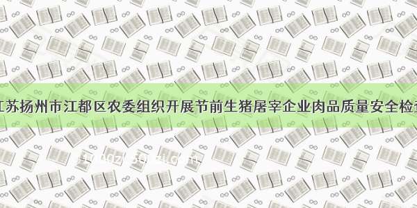 江苏扬州市江都区农委组织开展节前生猪屠宰企业肉品质量安全检查