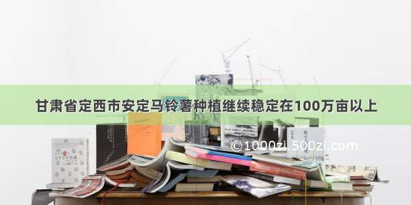 甘肃省定西市安定马铃薯种植继续稳定在100万亩以上