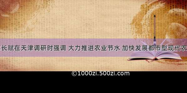 韩长赋在天津调研时强调 大力推进农业节水 加快发展都市型现代农业