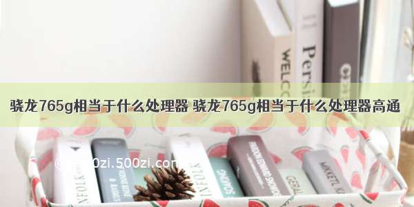 骁龙765g相当于什么处理器 骁龙765g相当于什么处理器高通