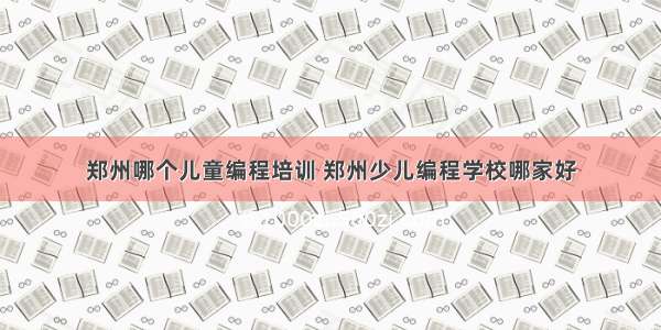 郑州哪个儿童编程培训 郑州少儿编程学校哪家好