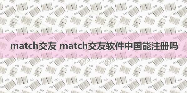 match交友 match交友软件中国能注册吗