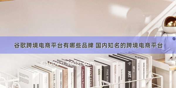 谷歌跨境电商平台有哪些品牌 国内知名的跨境电商平台