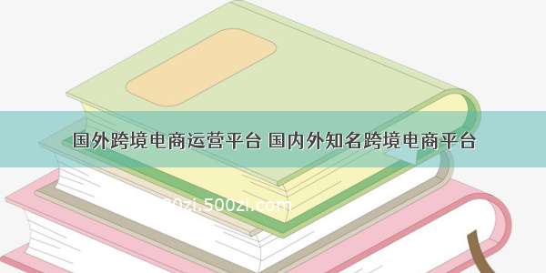 国外跨境电商运营平台 国内外知名跨境电商平台