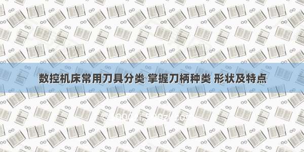 数控机床常用刀具分类 掌握刀柄种类 形状及特点