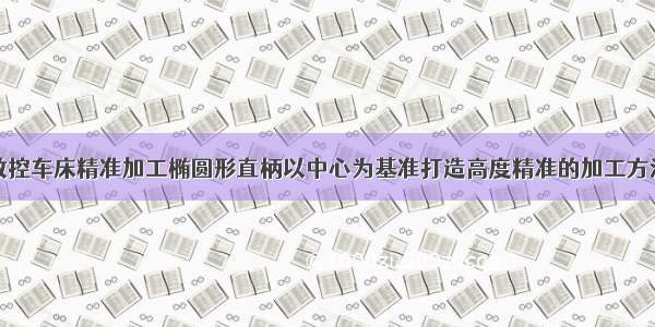数控车床精准加工椭圆形直柄以中心为基准打造高度精准的加工方法