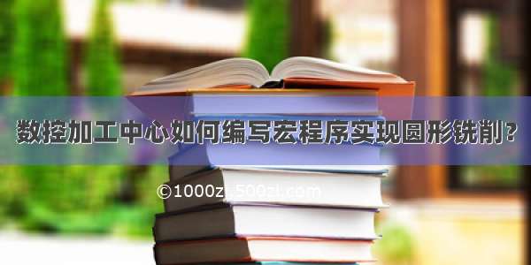 数控加工中心如何编写宏程序实现圆形铣削？