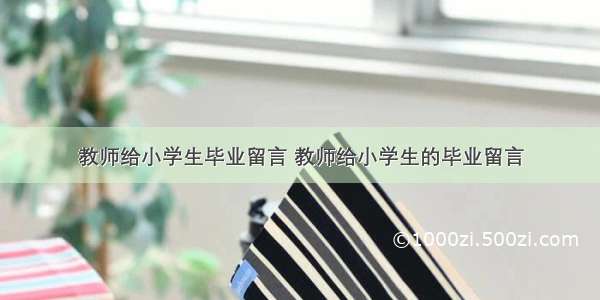 教师给小学生毕业留言 教师给小学生的毕业留言