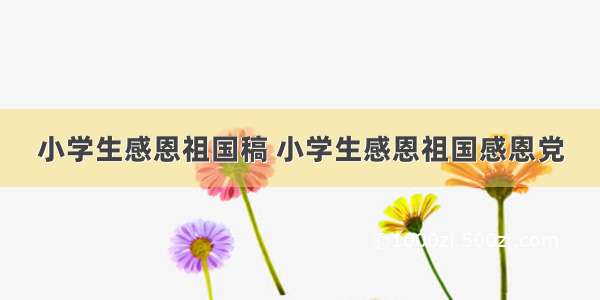 小学生感恩祖国稿 小学生感恩祖国感恩党